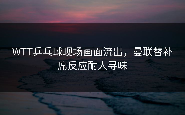 WTT乒乓球现场画面流出，曼联替补席反应耐人寻味