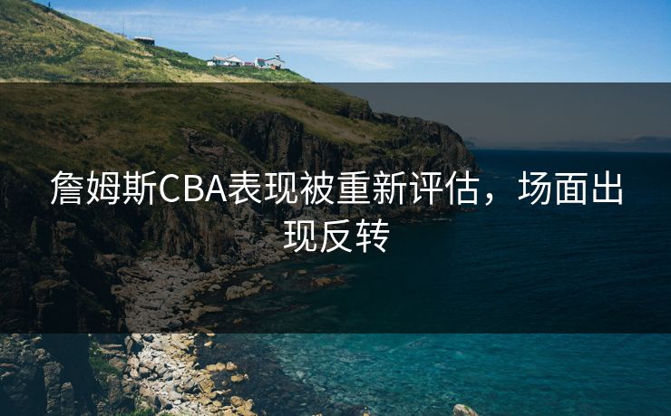 詹姆斯CBA表现被重新评估，场面出现反转