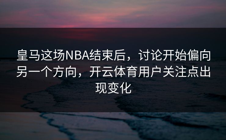 皇马这场NBA结束后，讨论开始偏向另一个方向，开云体育用户关注点出现变化