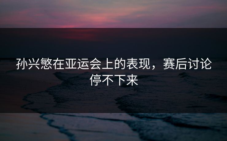 孙兴慜在亚运会上的表现,赛后讨论停不下来 孙兴慜在亚运会上的表现,赛后讨论停不下来