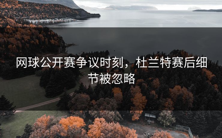 网球公开赛争议时刻，杜兰特赛后细节被忽略