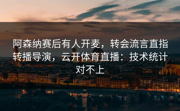 阿森纳赛后有人开麦，转会流言直指转播导演，云开体育直播：技术统计对不上