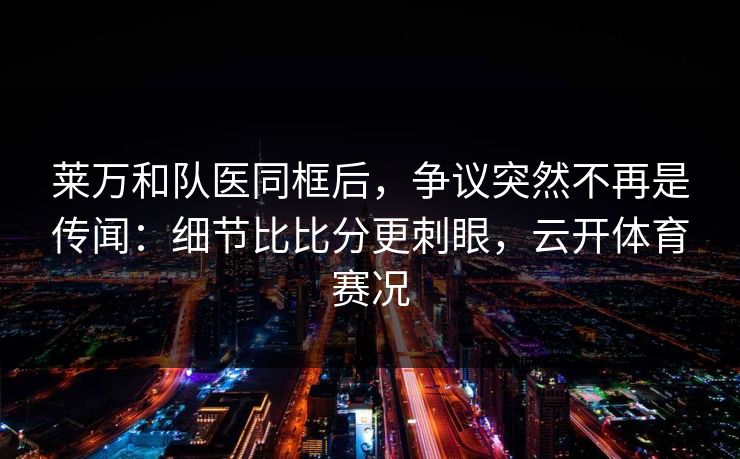 莱万和队医同框后，争议突然不再是传闻：细节比比分更刺眼，云开体育赛况