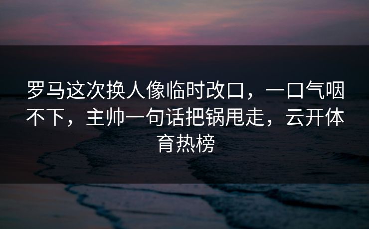 罗马这次换人像临时改口，一口气咽不下，主帅一句话把锅甩走，云开体育热榜