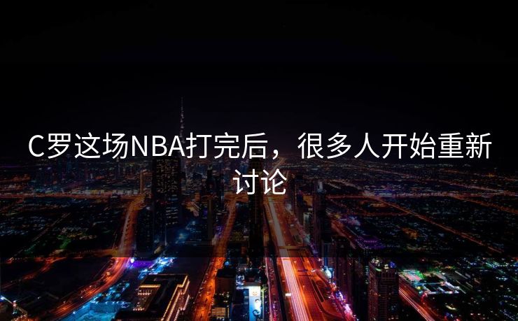 C罗这场NBA打完后,很多人开始重新讨论 C罗这场NBA打完后,很多人开始重新讨论