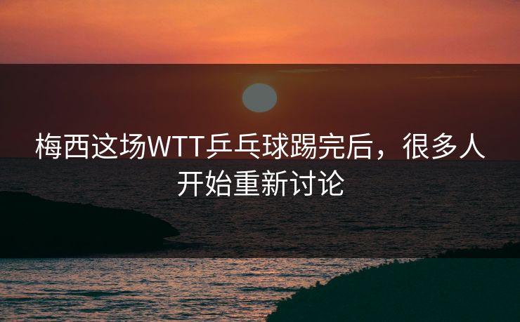 梅西这场WTT乒乓球踢完后，很多人开始重新讨论