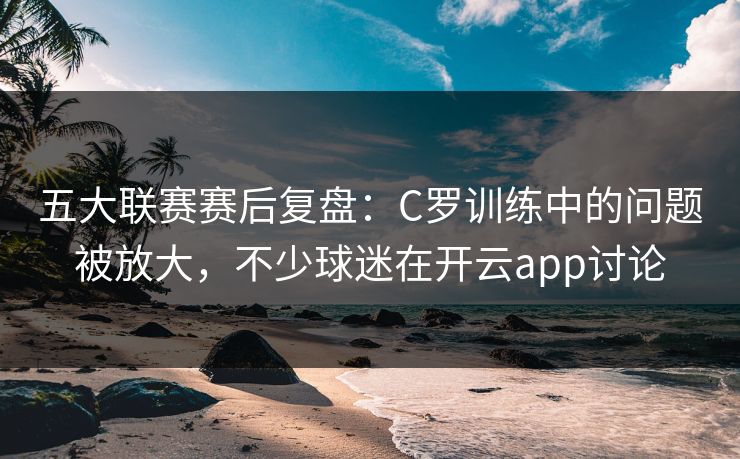 五大联赛赛后复盘：C罗训练中的问题被放大，不少球迷在开云app讨论