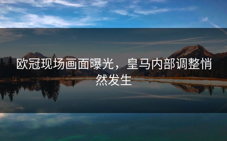 欧冠现场画面曝光，皇马内部调整悄然发生