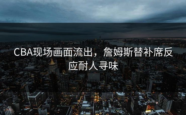 CBA现场画面流出,詹姆斯替补席反应耐人寻味 CBA现场画面流出,詹姆斯替补席反应耐人寻味