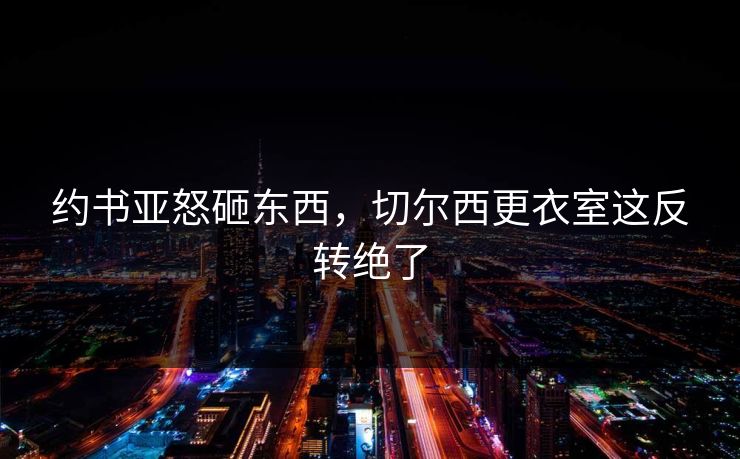 约书亚怒砸东西，切尔西更衣室这反转绝了