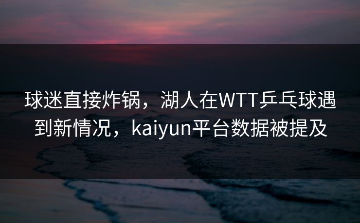 球迷直接炸锅,湖人在WTT乒乓球遇到新情况,kaiyun平台数据被提及 球迷直接炸锅,湖人在WTT乒乓球遇到新情况,kaiyun平台数据被提及
