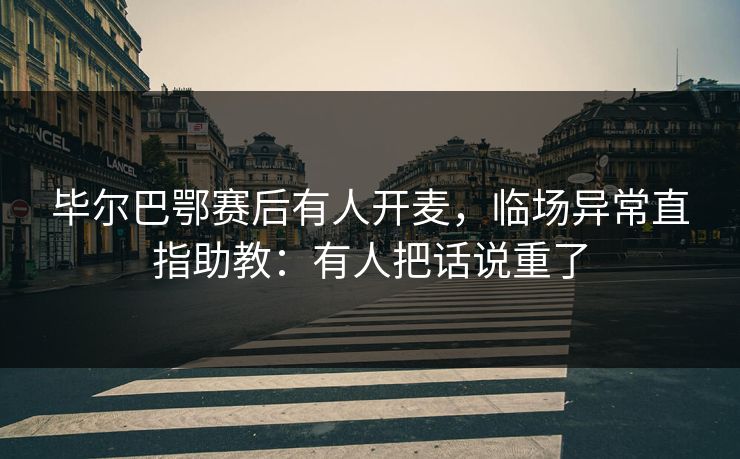 毕尔巴鄂赛后有人开麦，临场异常直指助教：有人把话说重了