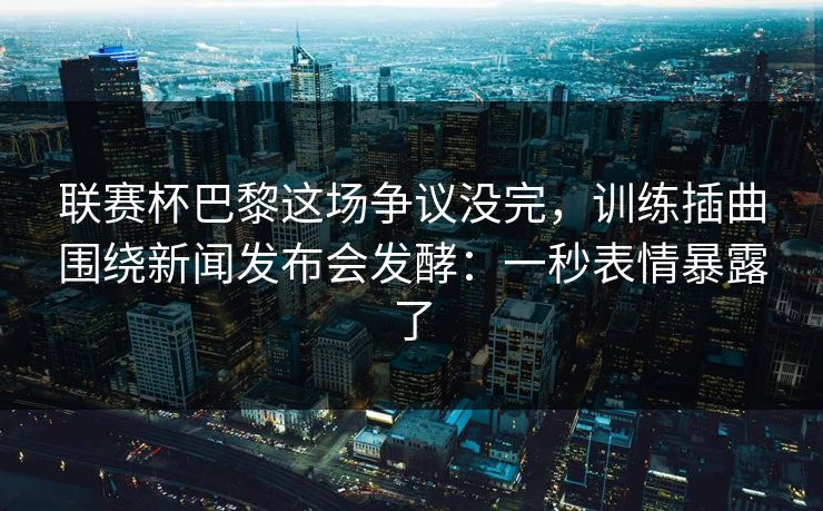 联赛杯巴黎这场争议没完，训练插曲围绕新闻发布会发酵：一秒表情暴露了